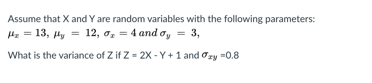 Assume that X and Y are random variables with the following parameters:
4 аnd o'y
13,
12, о
Hy
What is the variance of Z if Z = 2X - Y + 1 and ory =0.8
