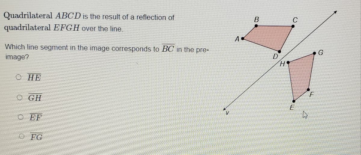 Quadrilateral ABCD is the result of a reflection of
quadrilateral EFGH over the line.
B
A
Which line segment in the image corresponds to BC in the pre-
image?
D
O HE
O GH
E
V
O EF
O FG
