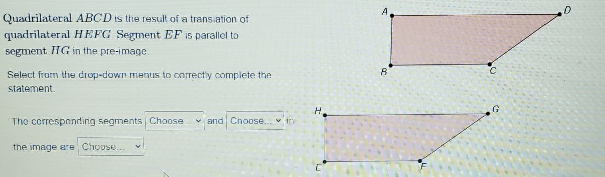 A
Quadrilateral ABCD is the result of a translation of
quadrilateral HEFG. Segment EF is parallel to
segment HG in the pre-image.
C
Select from the drop-down menus to correctly complete the
statement.
H.
The corresponding segments Choose.
v and Choose... v in
the image are Choose.
E
