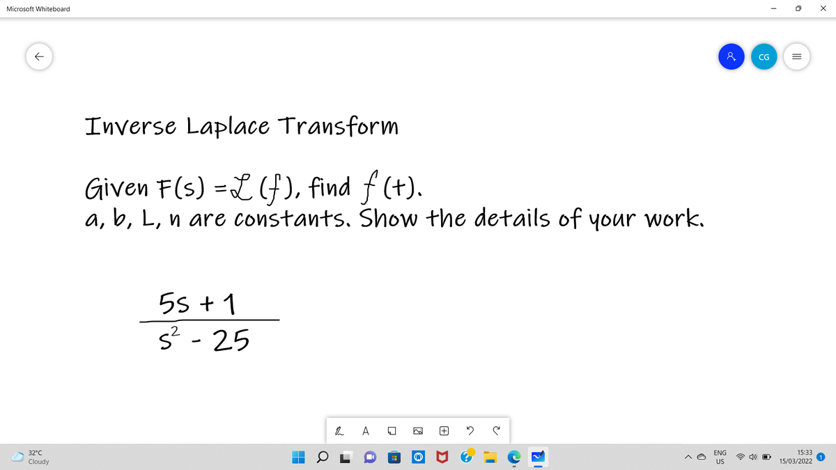 Microsoft Whiteboard
CG
Inverse Laplace Transform
Given F(s) =L(f), find f (+).
a, b, L, n are constants. Show the details of your work.
5s + 1
s? - 25
[+
32°C
ENG
15:33
Cloudy
US
15/03/2022
II
