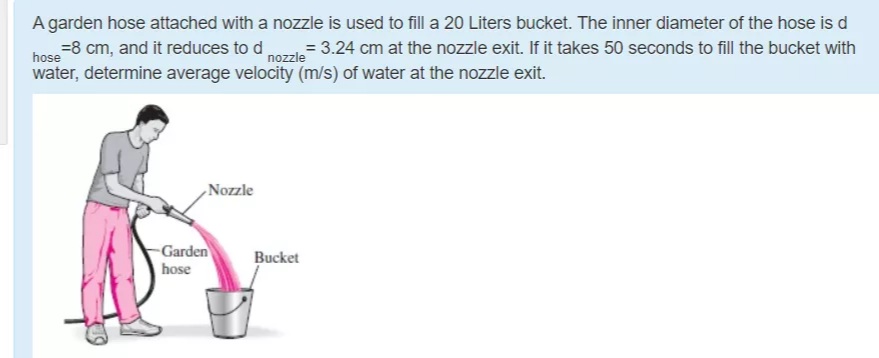 A garden hose attached with a nozzle is used to fill a 20 Liters bucket. The inner diameter of the hose is d
bose -8 cm, and it reduces to d nozzle
water, determine average velocity (m/s) of water at the nozzle exit.
= 3.24 cm at the nozzle exit. If it takes 50 seconds to fill the bucket with
,Nozzle
Garden
hose
Bucket
