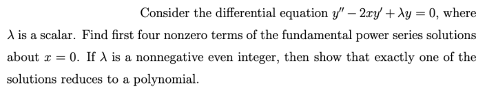 Consider the differential equation y" – 2xy' + Ay = 0, where
A is a scalar. Find first four nonzero terms of the fundamental power series solutions
about x = 0. If A is a nonnegative even integer, then show that exactly one of the
solutions reduces to a polynomial.
