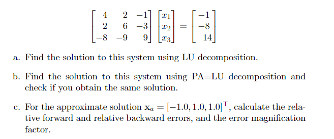 [业亚一
4
2
6 -3
-8
-8 -9
9.
[T3_
14
a. Find the solution to this system using LU decomposition.
b. Find the solution to this system using PA=LU decomposition and
check if you obtain the same solution.
c. For the approximate solution x, = [-1.0,1.0, 1.0] T, calculate the rela-
tive forward and relative backward errors, and the error magnification
factor.
