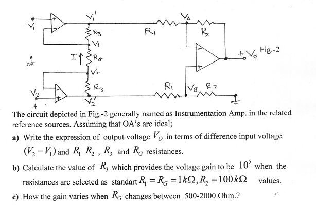 RI
Fig.-2
R3
RI
V8. Rz
The circuit depicted in Fig.-2 generally named as Instrumentation Amp. in the related
reference sources. Assuming that OA's are ideal;
a) Write the expression of output voltage Vo in terms of difference input voltage
(V, -V) and R, R, , R, and Re resistances.
b) Calculate the value of R, which provides the voltage gain to be 10° when the
resistances are selected as standart R, = R, =1k2,R, =100KN
values.
c) How the gain varies when Rg changes between 500-2000 Ohm.?
