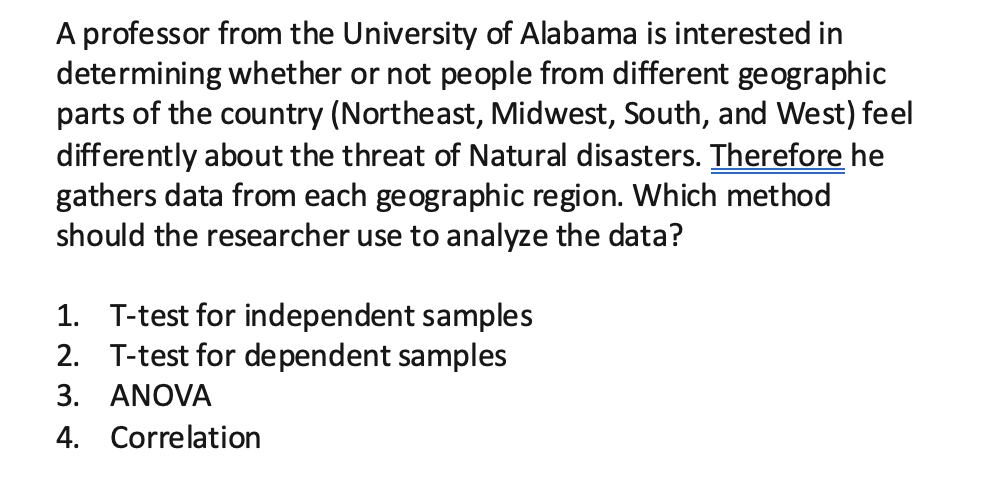 A professor from the University of Álabama is interested in
determining whether or not people from different geographic
parts of the country (Northeast, Midwest, South, and West) feel
differently about the threat of Natural disasters. Therefore he
gathers data from each geographic region. Which method
should the researcher use to analyze the data?
1. T-test for independent samples
2. T-test for dependent samples
3. ANOVA
4. Correlation

