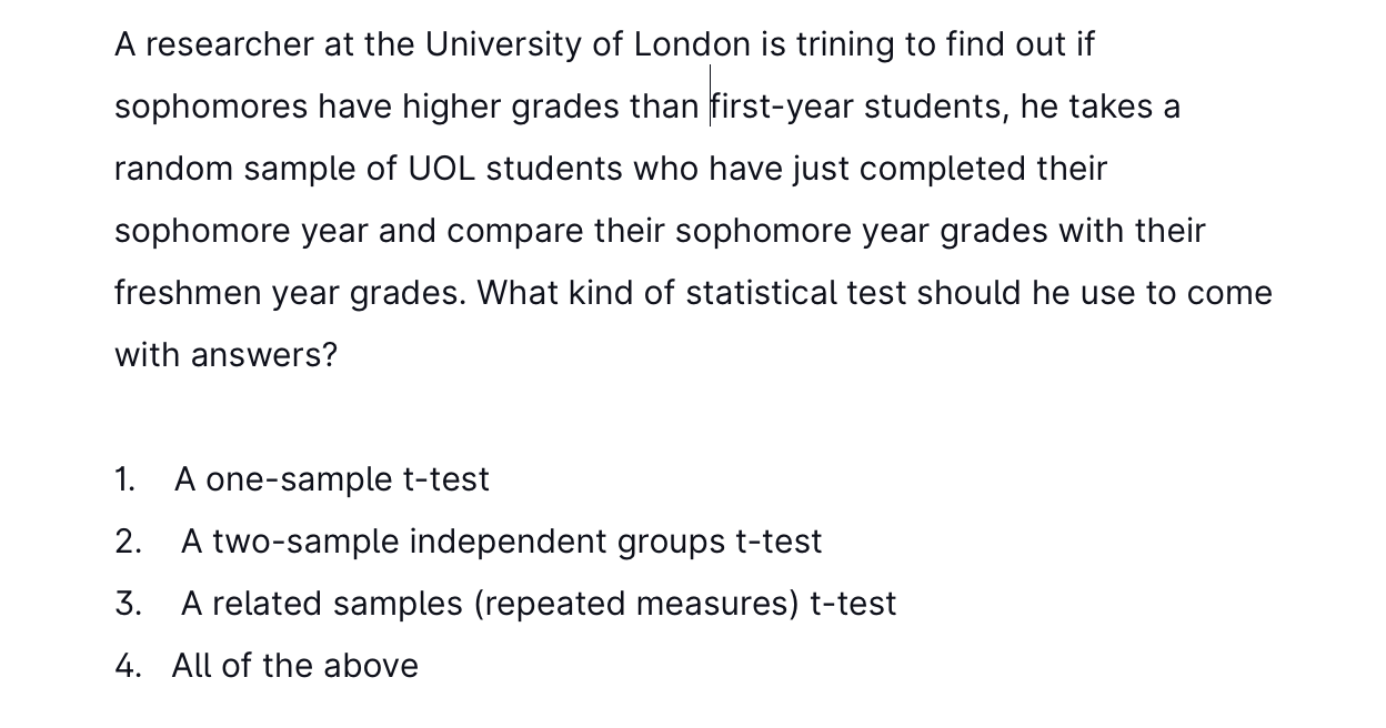 A researcher at the University of London is trining to find out if
sophomores have higher grades than first-year students, he takes a
random sample of UOL students who have just completed their
sophomore year and compare their sophomore year grades with their
freshmen year grades. What kind of statistical test should he use to come
with answers?
1. A one-sample t-test
2. A two-sample independent groups t-test
3. A related samples (repeated measures) t-test
4. All of the above
