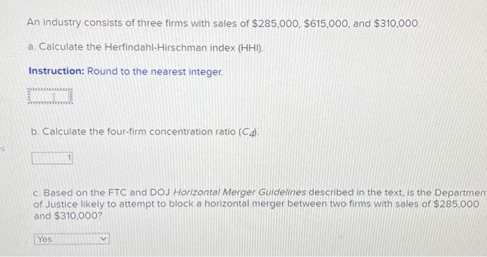 An industry consists of three firms with sales of $285,000, $615,000, and $310,000.
a. Calculate the Herfindahl-Hirschman index (HHI).
Instruction: Round to the nearest integer.
b. Calculate the four-firm concentration ratio (C4).
c. Based on the FTC and DOJ Horizontal Merger Guidelines described in the text, is the Department
of Justice likely to attempt to block a horizontal merger between two firms with sales of $285,000
and $310,000?
Yes
