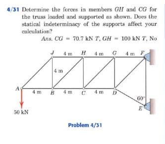 4/31 Determine the forces in members GH and CG for
the truss loaded and supported as shown. Does the
statical indeterminacy of the supports affect your
caleulation?
Ans. CG =
70.7 kN T, GH = 100 kN T, No
4 m H 4 m G 4m F
4 m
A
4 m
B.
4 m
C.
4 m
D
60
E
50 kN
Problem 4/31
