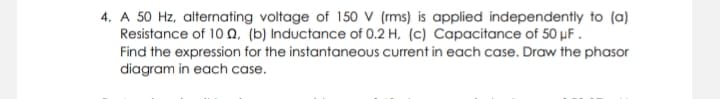 4. A 50 Hz, alternating voltage of 150 V (rms) is applied independently to (a)
Resistance of 10 n, (b) Inductance of 0.2 H, (c) Capacitance of 50 µF .
Find the expression for the instantaneous current in each case. Draw the phasor
diagram in each case.
