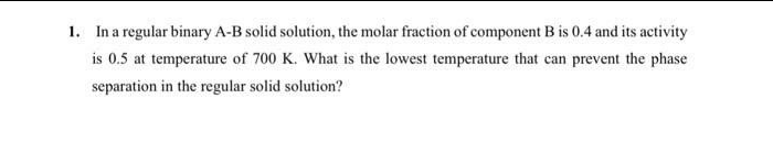 1. In a regular binary A-B solid solution, the molar fraction of component B is 0.4 and its activity
is 0.5 at temperature of 700 K. What is the lowest temperature that can prevent the phase
separation in the regular solid solution?
