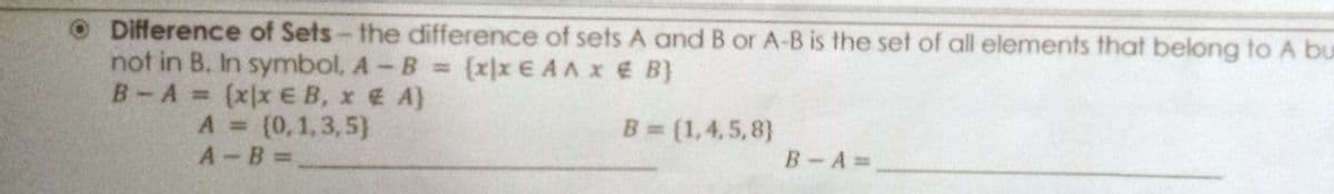 ODifference of Sets- the difference of sets A and B or A-B is the set of all elements that belong to A bu
not in B. In symbol, A-B = (x)x E AA x E B}
B-A {xxEB, x A}
B = (1,4,5,8}
A (0,1,3,5}
A B =
B-A=
