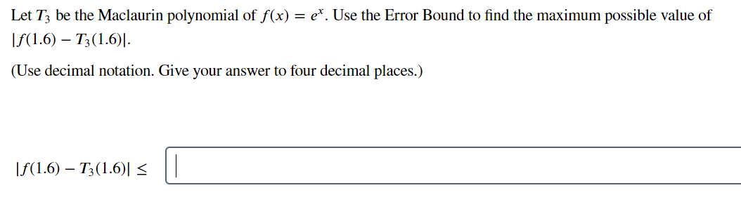 Let T3 be the Maclaurin polynomial of f(x) = e*. Use the Error Bound to find the maximum possible value of
|f(1.6) – T3(1.6)|.
(Use decimal notation. Give your answer to four decimal places.)
|f(1.6) – T;(1.6)| <
