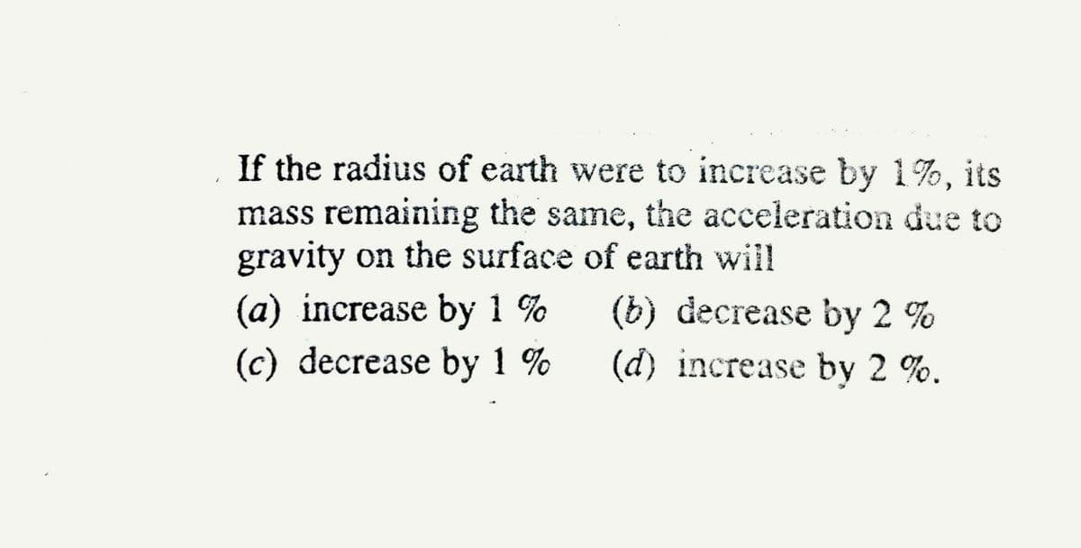 If the radius of earth were to increase by 1%, its
mass remaining the same, the acceleration due to
gravity on the surface of earth will
(a) increase by 1 %
(c) decrease by 1 %
(b) decrease bу 2 %
(d) increase by 2 %.
