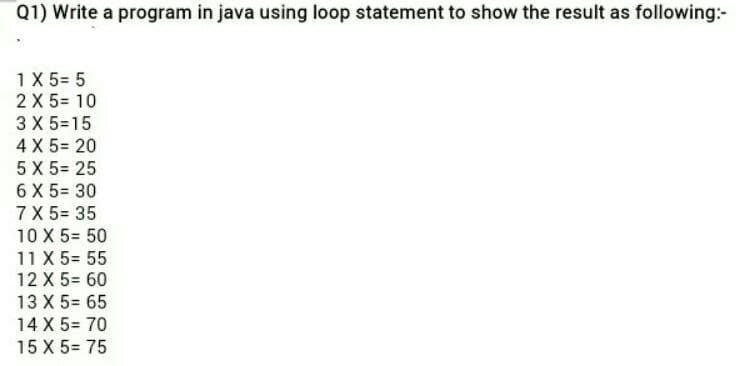 Q1) Write a program in java using loop statement to show the result as following:-
1X 5= 5
2 X 5= 10
3 X 5=15
4 X 5= 20
5 X 5= 25
6 X 5= 30
7 X 5= 35
10 X 5= 50
11 X 5= 55
12 X 5= 60
13 X 5= 65
14 X 5= 70
15 X 5= 75
