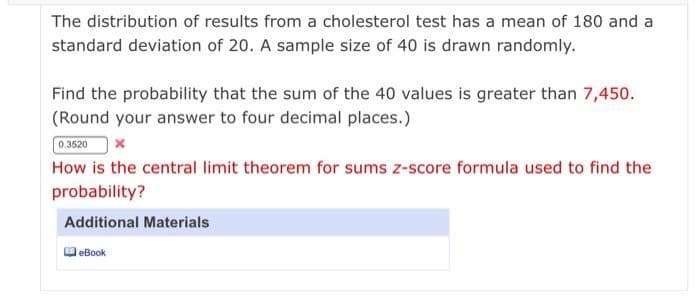 The distribution of results from a cholesterol test has a mean of 180 and a
standard deviation of 20. A sample size of 40 is drawn randomly.
Find the probability that the sum of the 40 values is greater than 7,450.
(Round your answer to four decimal places.)
0.3520
How is the central limit theorem for sums z-score formula used to find the
probability?
Additional Materials
eBook
