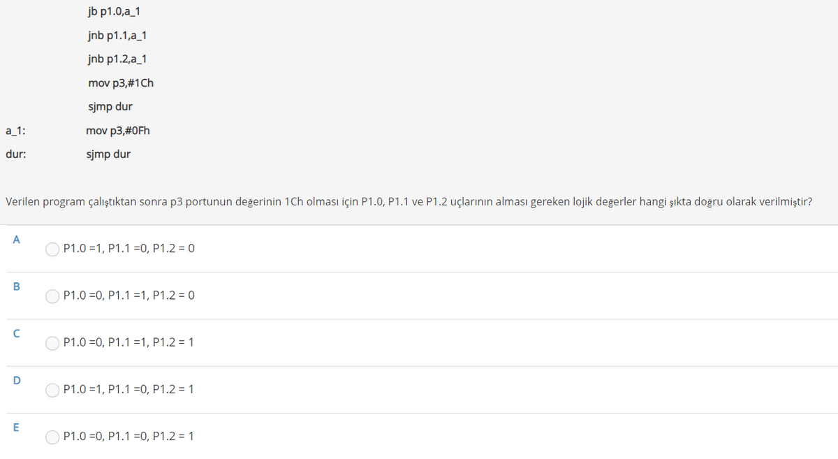 jb p1.0,a_1
jnb p1.1,a_1
jnb p1.2,a_1
mov p3,#1Ch
sjmp dur
а 1:
mov p3,#0Fh
dur:
sjmp dur
Verilen program çalıştıktan sonra p3 portunun değerinin 1Ch olması için P1.0, P1.1 ve P1.2 uçlarının alması gereken lojik değerler hangi şıkta doğru olarak verilmiştir?
A
O P1.0 =1, P1.1 =0, P1.2 = 0
В
P1.0 =0, P1.1 =1, P1.2 = 0
P1.0 =0, P1.1 =1, P1.2 = 1
D
P1.0 =1, P1.1 =0, P1.2 = 1
E
P1.0 =0, P1.1 =0, P1.2 = 1
