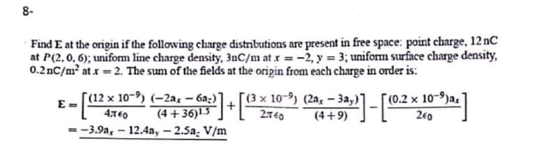 8-
Find E at the origin if the following charge distributions are present in free space: point charge, 12 nC
at P(2.0.6); uniform line charge density, 3nC/m at x = -2, y = 3; uniform surface charge density,
0.2 nC/m² at x = 2. The sum of the fields at the origin from each charge in order is:
E=
x
2]-[(0.2
(4+36)1.3+(3× 10-9) (2ax - 3a,)]
(4+9)
[(12 %
(12 x 10-9) (-2a,- 6a:)]
4740
=-3.9a, -12.4a, -2.5a, V/m
(0.2 x 10-)ax
240