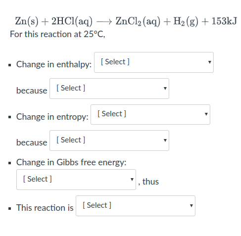 Zn(s) + 2HC1(aq) → ZnCl2 (aq) + H2 (g) + 153kJ
For this reaction at 25°C,
• Change in enthalpy: [Select ]
because [ Select]
Change in entropy:
[ Select ]
because [ Select]
• Change in Gibbs free energy:
[ Select ]
, thus
This reaction is [ Select ]
