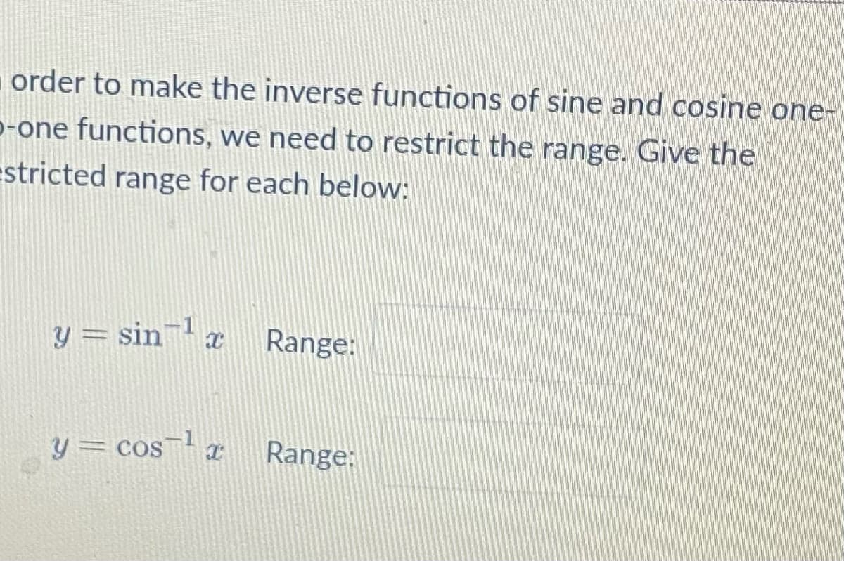 order to make the inverse functions of sine and cosine one-
p-one functions, we need to restrict the range. Give the
estricted range for each below:
y = sin ¹ x
Range:
y = cos ¹ x
Range: