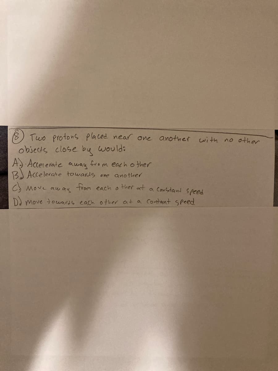 Two protons placed near one another
with no other
objects close bu would:
A) Acceierate away from each o ther
BJ Accelerate towards one another
C) Move aw au trom each o
ther at
a Constant Speed
Da move touards each other at a contant speed

