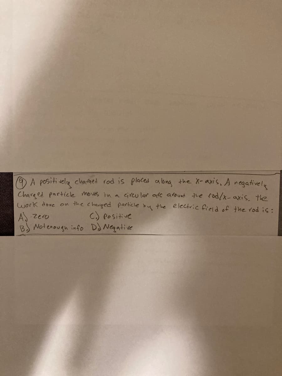 O A positi velu chavged rod is placed along the X-axis, A negativelu
Chara ed particle moves in a circu lar alc around the rod/x-axis the
work done on the chavged particle by the electric field of the rod is:
AS zero
BJ Notenough info DJ Negative
C) POsitive
