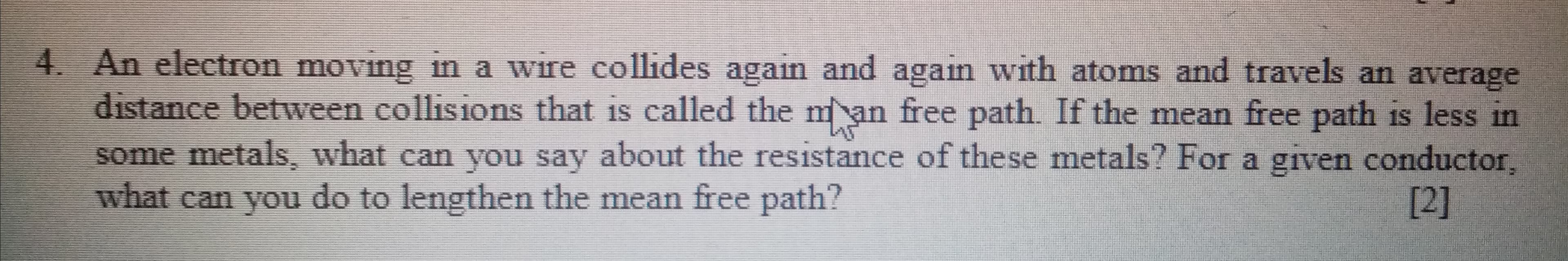 An electron moving in a wire collides again and again with atoms and travels an average
distance between collisions that is called the man free path. If the mean free path is less in
some metals, what can you say about the resistance of these metals? For a given conductor,
what can you do to lengthen the mean free path?
[2]
