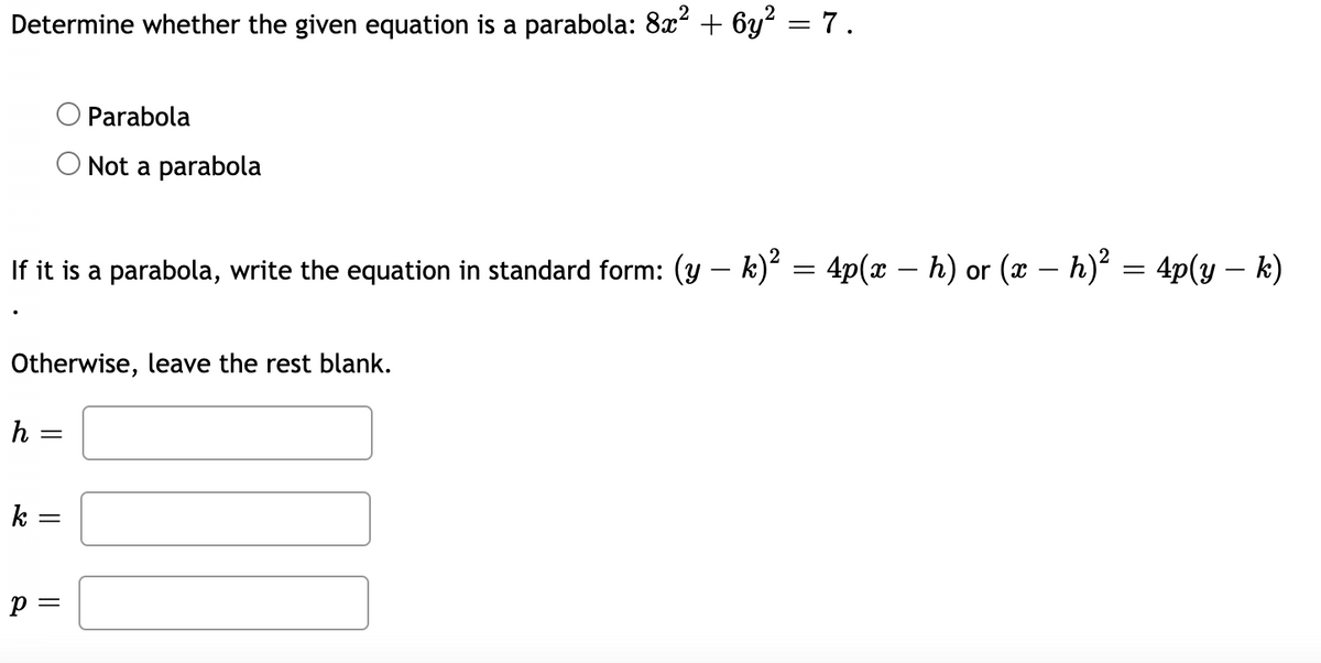 Determine whether the given equation is a parabola: 8x² + 6y? = 7.
Parabola
Not a parabola
If it is a parabola, write the equation in standard form: (y – k) = 4p(x – h) or (x – h)² = 4p(y – k)
Otherwise, leave the rest blank.
h =
k =
p =
