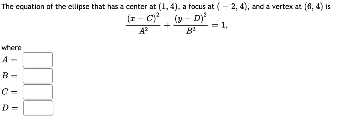 The equation of the ellipse that has a center at (1, 4), a focus at (- 2, 4), and a vertex at (6, 4) is
(x – C)?
(y – D)?
+
A?
B2
where
А —
В -
C =
D =
