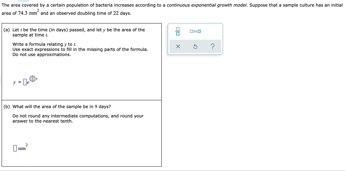 The area covered by a certain population of bacteria increases according to a continuous exponential growth model. Suppose that a sample culture has an initial
area of 74.3 mm²
m² and an observed doubling time of 22 days.
(a) Lett be the time (in days) passed, and let y be the area of the
sample at time t.
Write a formula relating y to t.
Use exact expressions to fill in the missing parts of the formula.
Do not use approximations.
y = e
(0)
(b) What will the area of the sample be in 9 days?
Do not round any intermediate computations, and round your
answer to the nearest tenth.
2
mm
00
X
In
3
?