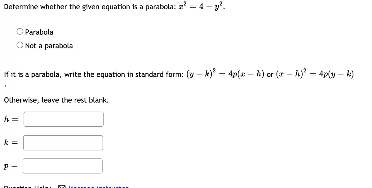 Determine whether the given equation is a parabola: x² = 4 – y².
%3D
Parabola
O Not a parabola
If it is a parabola, write the equation in standard form: (y – k)? = 4p(x – h) or (x – h) = 4p(y – k)
Otherwise, leave the rest blank.
h =
k
Heln
