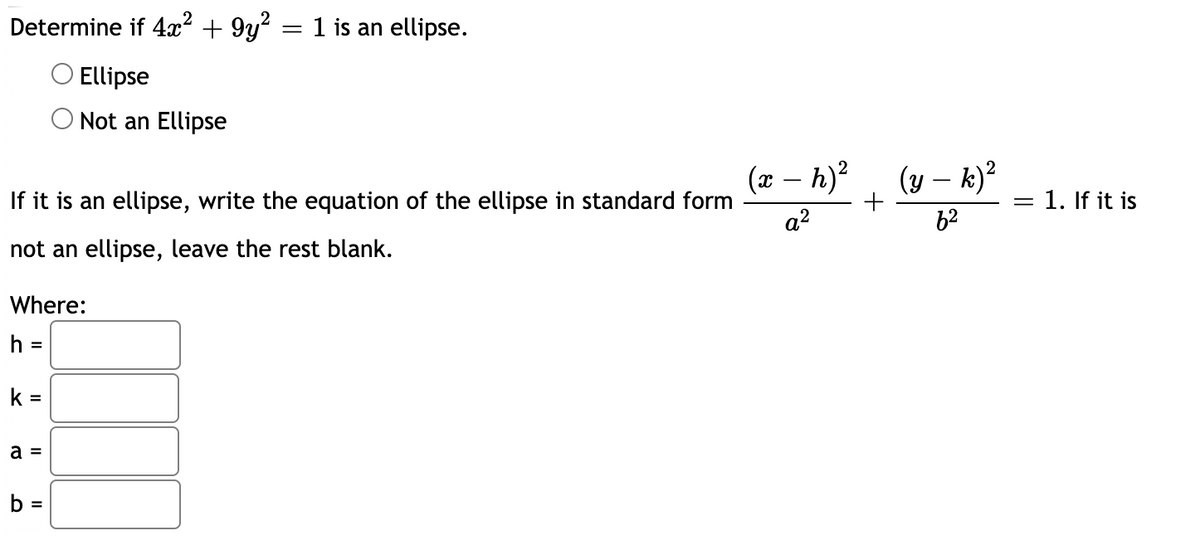 Determine if 4x² + 9y? = 1 is an ellipse.
O Ellipse
Not an Ellipse
(x – h)?
(y – k)?
If it is an ellipse, write the equation of the ellipse in standard form
1. If it is
a?
62
not an ellipse, leave the rest blank.
Where:
h =
%3D
k =
a =
b
%3D
