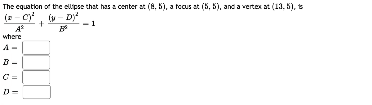 The equation of the ellipse that has a center at (8, 5), a focus at (5, 5), and a vertex at (13, 5), is
(y – D)²
: 1
2
(x – C)?
-
A?
B2
where
A =
В -
C =
D =
