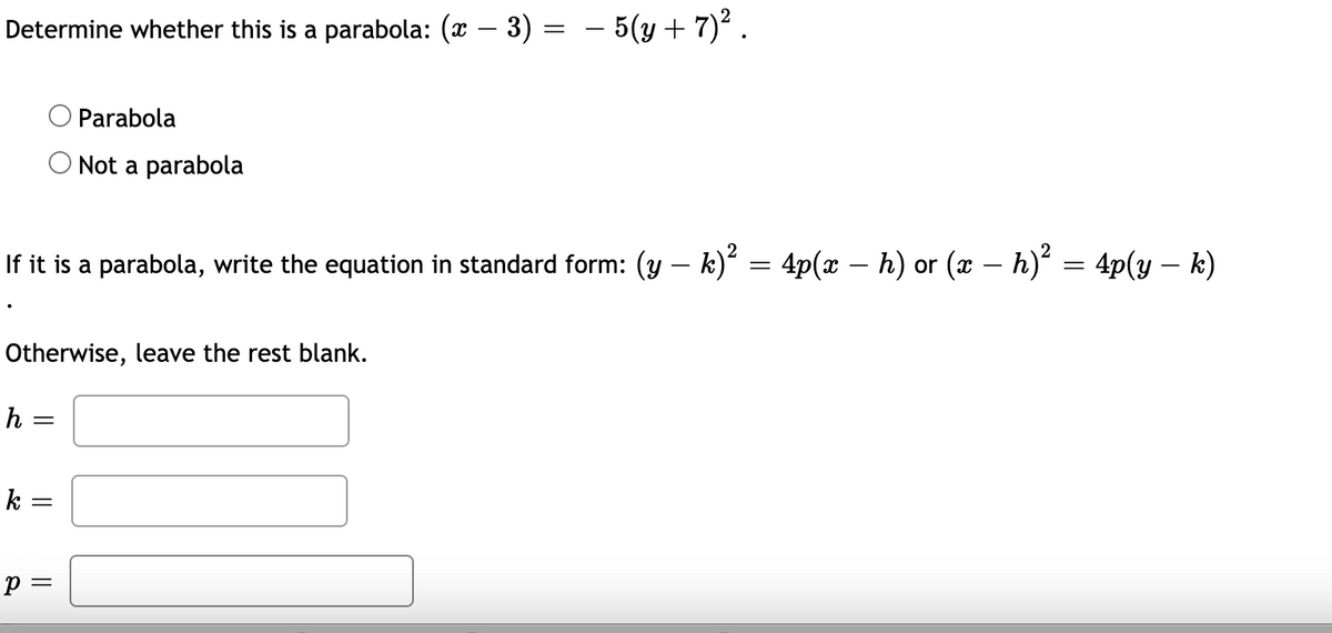 Determine whether this is a parabola: (x – 3) =
- 5(y + 7) .
Parabola
O Not a parabola
If it is a parabola, write the equation in standard form: (y – k)* = 4p(x – h) or (x – h) = 4p(y – k)
Otherwise, leave the rest blank.
h =
k =
p =
