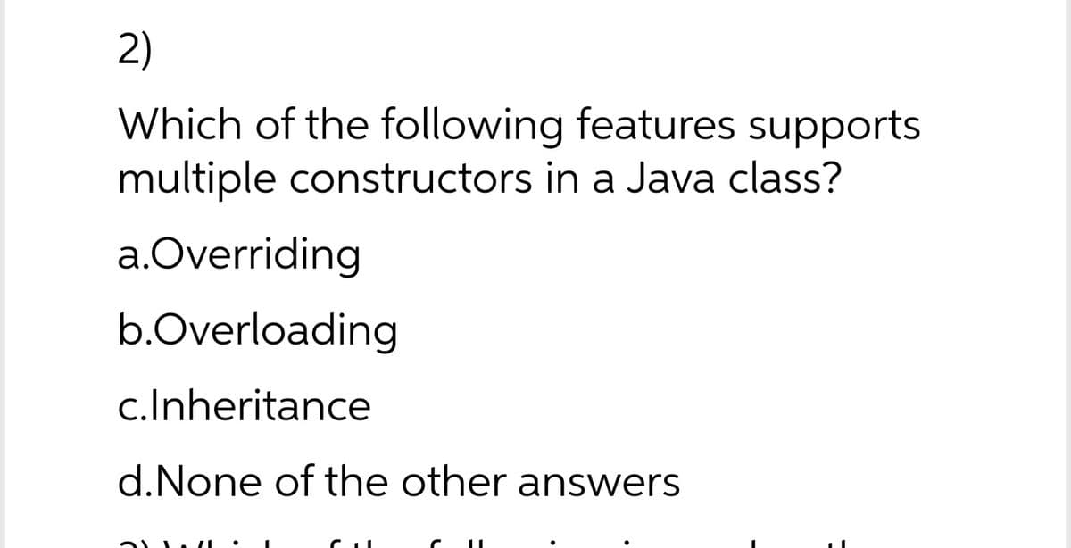 2)
Which of the following features supports
multiple constructors in a Java class?
a.Overriding
b.Overloading
c.Inheritance
d.None of the other answers
