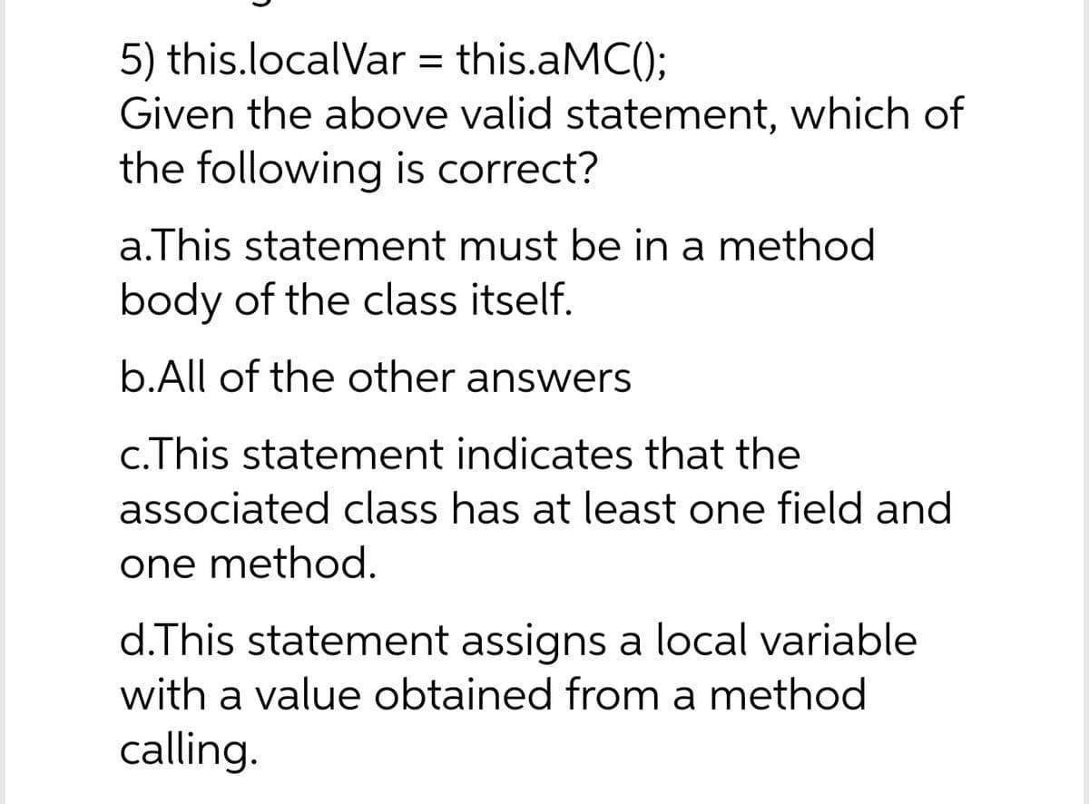 5) this.localVar = this.aMC();
Given the above valid statement, which of
the following is correct?
a.This statement must be in a method
body of the class itself.
b.All of the other answers
c.This statement indicates that the
associated class has at least one field and
one method.
d.This statement assigns a local variable
with a value obtained from a method
calling.
