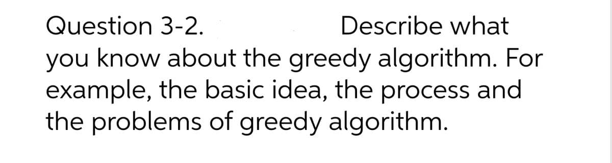 Question 3-2.
Describe what
you know about the greedy algorithm. For
example, the basic idea, the process and
the problems of greedy algorithm.
