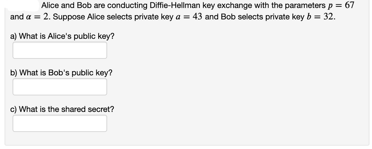 Alice and Bob are conducting Diffie-Hellman key exchange with the parameters p = 67
: 2. Suppose Alice selects private key a =
and α
43 and Bob selects private key b
32.
a) What is Alice's public key?
b) What is Bob's public key?
c) What is the shared secret?
