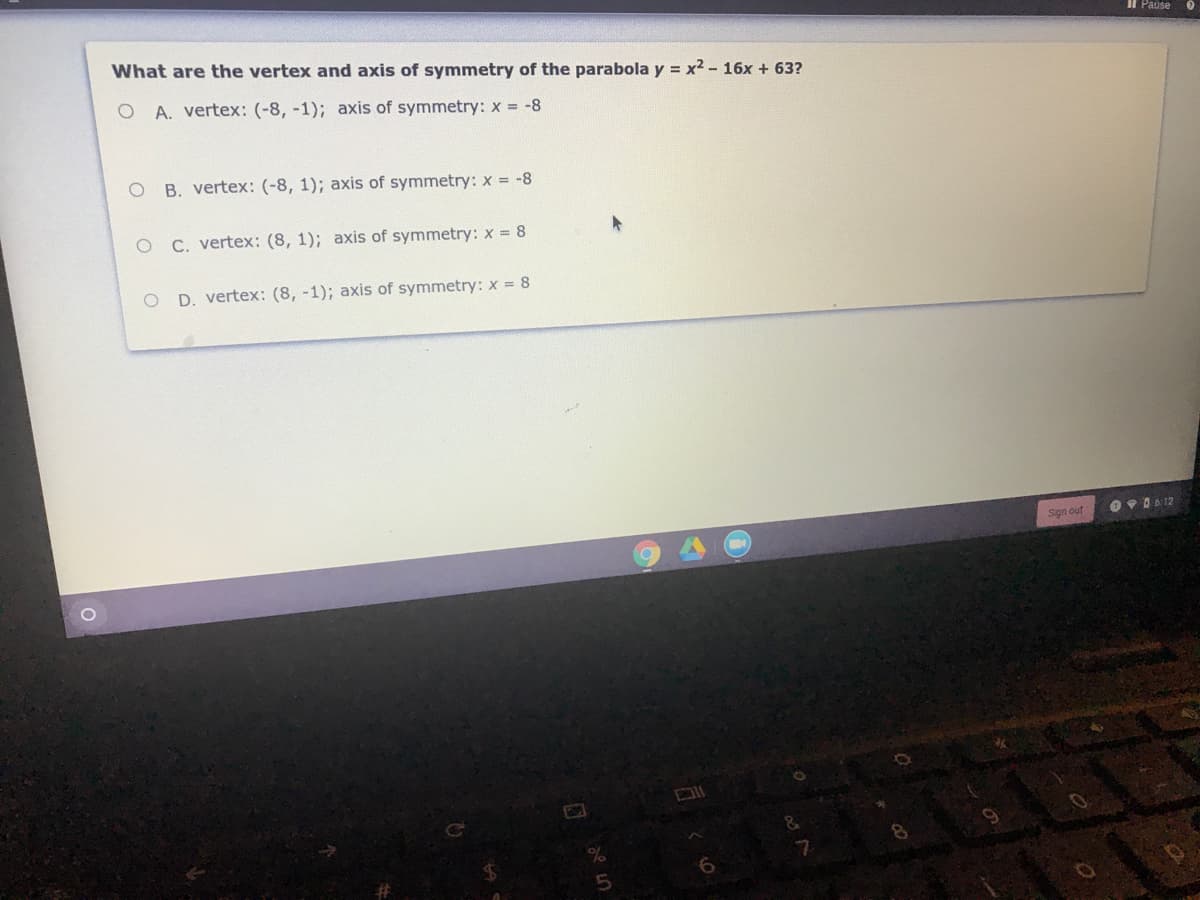 Il Pause
What are the vertex and axis of symmetry of the parabola y = x2 - 16x + 63?
A. vertex: (-8, -1); axis of symmetry: x = -8
B. vertex: (-8, 1); axis of symmetry: x = -8
C. vertex: (8, 1); axis of symmetry: x = 8
O D. vertex: (8, -1); axis of symmetry: x = 8
O PA 612
Sign out
