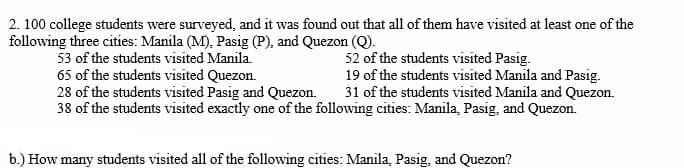 2. 100 college students were surveyed, and it was found out that all of them have visited at least one of the
following three cities: Manila (M), Pasig (P), and Quezon (Q).
53 of the students visited Manila.
52 of the students visited Pasig.
65 of the students visited Quezon.
19 of the students visited Manila and Pasig.
28 of the students visited Pasig and Quezon.
31 of the students visited Manila and Quezon.
38 of the students visited exactly one of the following cities: Manila, Pasig, and Quezon.
b.) How many students visited all of the following cities: Manila, Pasig, and Quezon?