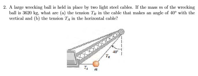 2. A large wrecking ball is held in place by two light steel cables. If the mass m of the wrecking
ball is 3620 kg, what are (a) the tension TB in the cable that makes an angle of 40° with the
vertical and (b) the tension TA in the horizontal cable?
40°
ТА
TR