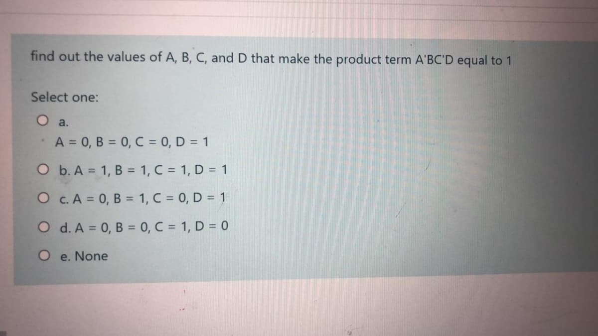 find out the values of A, B, C, and D that make the product term A'BC'D equal to 1
Select one:
O a.
A = 0, B = 0, C = 0, D = 1
O b. A = 1, B = 1, C = 1, D = 1
O c. A = 0, B = 1, C = 0, D = 1
O d. A = 0, B = 0, C = 1, D = 0
O e. None
