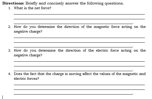 Directions: Briefly and concisely answer the following questions.
1. What is the net force?
2. How do you determine the direction of the magnetic force acting on the
negative charge?
3. How do you determine the direction of the electric force acting on the
negative charge?
4. Does the fact that the charge is moving affect the values of the magnetic and
electric forces?
