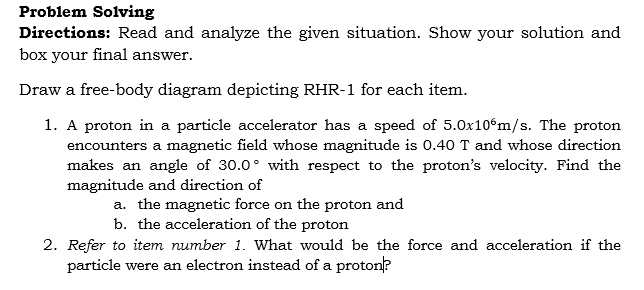 Problem Solving
Directions: Read and analyze the given situation. Show your solution and
box your final answer.
Draw a free-body diagram depicting RHR-1 for each item.
1. A proton in a particle accelerator has a speed of 5.0x10°m/s. The proton
encounters a magnetic field whose magnitude is 0.40 T and whose direction
makes an angle of 30.0° with respect to the proton's velocity. Find the
magnitude and direction of
a. the magnetic force on the proton and
b. the acceleration of the proton
2. Refer to item number 1. What would be the force and acceleration if the
particle were an electron instead of a proton?
