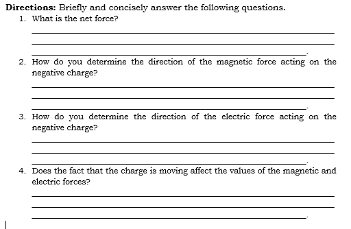 Directions: Briefly and concisely answer the following questions.
1. What is the net force?
2. How do you determine the direction of the magnetic force acting on the
negative charge?
3. How do you determine the direction of the electric force acting on the
negative charge?
4. Does the fact that the charge is moving affect the values of the magnetic and
electric forces?