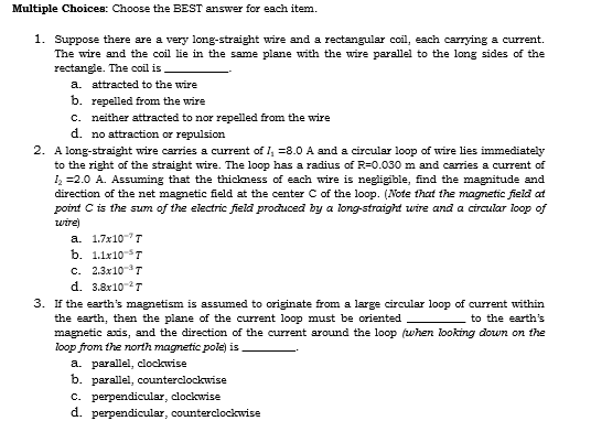 Multiple Choices: Choose the BEST answer for each item.
1. Suppose there are a very long-straight wire and a rectangular coil, each carrying a current.
The wire and the coil lie in the same plane with the wire parallel to the long sides of the
rectangle. The coil is
a. attracted to the wire
b. repelled from the wire
c. neither attracted to nor repelled from the wire
d. no attraction or repulsion
2. A long-straight wire carries a current of 1₁ -8.0 A and a circular loop of wire lies immediately
to the right of the straight wire. The loop has a radius of R=0.030 m and carries a current of
1₂ =2.0 A. Assuming that the thickness of each wire is negligible, find the magnitude and
direction of the net magnetic field at the center C of the loop. (Note that the magnetic field at
point C is the sum of the electric field produced by a long-straight wire and a circular loop of
wire)
a. 1.7x10 T
b. 1.1x10 T
C. 2.3x10-³T
d. 3.8x10-²T
3. If the earth's magnetism is assumed to originate from a large circular loop of current within
the earth, then the plane of the current loop must be oriented
to the earth's
magnetic axis, and the direction of the current around the loop (when looking down on the
loop from the north magnetic pole) is
a. parallel, clockwise
b. parallel, counterclockwise
c. perpendicular, clockwise
d. perpendicular, counterclockwise