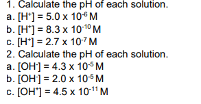 1. Calculate the pH of each solution.
a. [H*] = 5.0 x 10-6 M
b. [H] = 8.3 x 10-1⁰ M
c. [H] =2.7 x 10.7 M
2. Calculate the pH of each solution.
a. [OH-] = 4.3 x 10-5 M
b. [OH-] = 2.0 x 10-5 M
c. [OH'] = 4.5 x 10-¹¹ M