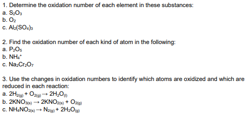 1. Determine the oxidation number of each element in these substances:
a. S203
b. O2
c. Al:(SO.)s
2. Find the oxidation number of each kind of atom in the following:
a. P2O5
b. NH,
c. Na:Cr:O,
3. Use the changes in oxidation numbers to identify which atoms are oxidized and which are
reduced in each reaction:
a. 2H2ig) + Ozig) → 2H,O
b. 2KNOs) → 2KNO20) + Ozig)
c. NH&NO25) - Nz(g) + 2H20(g)
