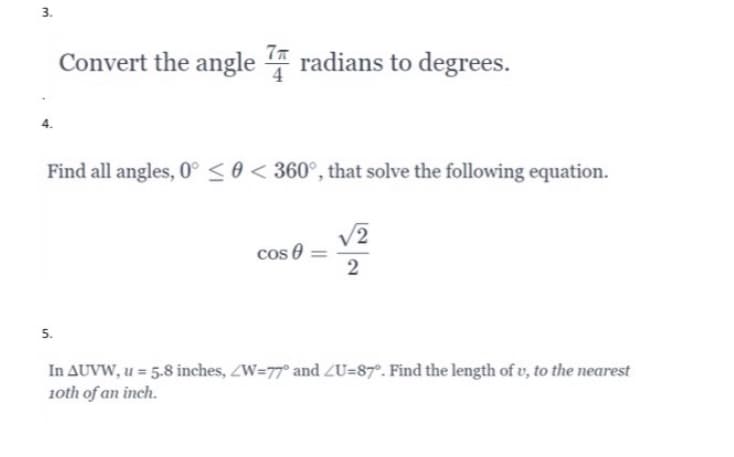 3.
Convert the angle 4 radians to degrees.
Find all angles, 0° < 0 < 360°, that solve the following equation.
V2
cos e
2
5.
In AUVW, u = 5.8 inches, ZW=77° and ZU=87°. Find the length of v, to the nearest
1oth of an inch.

