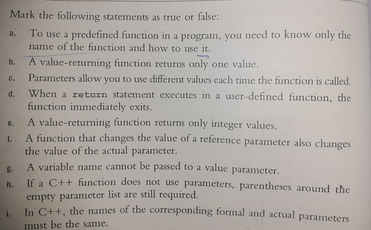 Mark the following statements as true or false:
To use a predefined function in a program, you need to know only the
name of the function and how to use it.
a.
b.
A value-returning function returns only one value.
Parameters allow you to use different values each time the function is called.
C.
When a return statement executes in a user-defined function, the
function immediately exits.
A value-returning function returns only integer values.
A function that changes the value of a reference parameter also changes
the value of the actual parameter.
d.
e.
f.
A variable name cannot be passed to a value parameter.
g.
J€ a C++ function does not use parameters, parentheses around the
h.
empty parameter list are still required.
In C++, the names of the corresponding formal and actual parameters
i.
must be the same.
