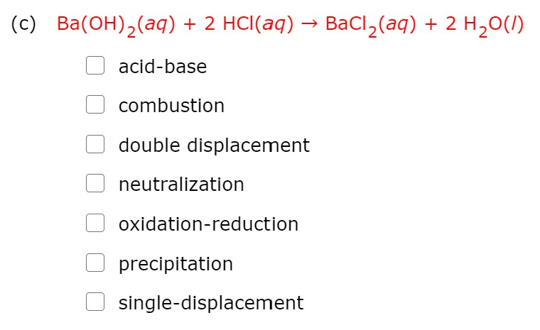 (c) Ba(OH),(aq)
+ 2 HCI(aq) → BaCl,(aq) + 2 H,0(1)
acid-base
combustion
double displacement
neutralization
oxidation-reduction
precipitation
single-displacement

